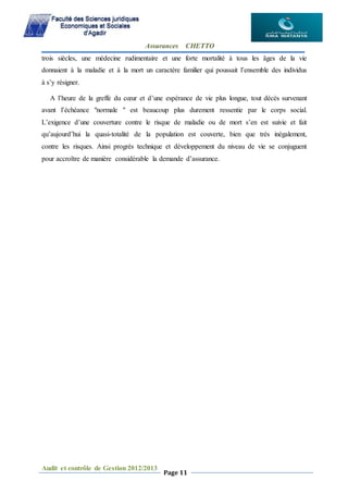 Assurances CHETTO
Audit et contrôle de Gestion 2012/2013
Page 11
trois siècles, une médecine rudimentaire et une forte mortalité à tous les âges de la vie
donnaient à la maladie et à la mort un caractère familier qui poussait l’ensemble des individus
à s’y résigner.
A l’heure de la greffe du cœur et d’une espérance de vie plus longue, tout décès survenant
avant l’échéance "normale " est beaucoup plus durement ressentie par le corps social.
L’exigence d’une couverture contre le risque de maladie ou de mort s’en est suivie et fait
qu’aujourd’hui la quasi-totalité de la population est couverte, bien que très inégalement,
contre les risques. Ainsi progrès technique et développement du niveau de vie se conjuguent
pour accroître de manière considérable la demande d’assurance.
 