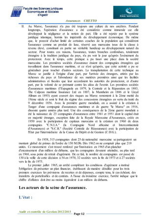 Assurances CHETTO
Audit et contrôle de Gestion 2012/2013
Page 12
II. Au Maroc, l'assurance n'a pas été toujours une culture de nos ancêtres. Pendant
longtemps, l'opération d'assurance a été considérée comme immorale car elle
développait la négligence et la notion de pari. Elle a été rejetée par le système
juridique islamique, hormis les impératifs du développement économique. De même
que, le pouvoir d'achat limité de certaines couches de la population qui considèrent
l'assurance comme un produit de luxe, réservé aux marocains issus de la classe à
revenu élevé, constituait en partie un véritable handicap au développement naturel du
secteur. Pour toutes ces raisons, l'assurance, toutes branches confondues, totalement
étrangère à la tradition juridique du pays, n'a pu voir le jour qu'après l'avènement du
protectorat. Avec le temps, cette pratique a pu tisser une place dans la société
marocaine. Les premières sociétés d'assurance étaient des compagnies étrangères qui
travaillaient dans l'assurance maritime, et ce n'est qu'après, que cette activité a pu se
généraliser pour toucher d'autres secteurs. La transplantation de cette technique au
Maroc se justifie à l'origine d'une part, par l'arrivée des étrangers, attirés par les
richesses du pays et l'abondance de ses matières premières ainsi que les facilités
administratives et fiscales que leur accordaient les autorités du protectorat, et d'autre
part, par la volonté de se prémunir contre les aléas de l'avenir. Les premières sociétés
d'assurances maritimes (l’Espagnola en 1879, la Centrale et la Réparation en 1883,
The Calpean maritime Insurance Ltd en 1887, la Mannheim en 1886 et le Lloyd
Allman en 1893) ayant couvert des risques au Maroc remontent à la 2ème moitié du
19ème siècle et sont le fruit du régime des concessions étrangères en vertu du traité du
9 décembre 1856. Avec la première guerre mondiale, on a assisté à la création à
Tanger d'une compagnie d'assurances maritimes et de guerre "le Maroc" en 1916,
dissoute quatre années plus tard. Une des conséquences de la 2ème guerre mondiale a
été la naissance de 23 compagnies d'assurances entre 1941 et 1951 dont le capital était
en majorité étranger, exception faite de la Royale Marocaine d'Assurances, créée en
1950 avec la participation de capitaux marocains et la création en 1960 de deux
compagnies "C.N.I.A." (la Compagnie Nord africaine et Intercontinentale
d'Assurances) et "S.C.R." (Société Centrale de Réassurance) avec la participation de
l'Etat par l'intermédiaire de la Caisse de Dépôt et de Gestion (C.D.G.).
En 1958, 315 compagnies dont 25 de nationalité marocaine se partageaient un
montant global de primes de l'ordre de 150 M.Dh. Dès 1962 on ne comptait plus que 219
unités. Ce mouvement s'est trouvé renforcé par l'institution en 1965 d'un plancher
d'encaissement d'un million de dirhams, que les compagnies devaient atteindre, au plus tard
en 1968, sous peine de retrait d'agrément. De ce fait, le nombre de compagnies est passé de
130 à la veille de cette décision à 54 en 1970, 32 sociétés vers la fin de 1973 et à 27 sociétés
vers la fin de 1975.
Le premier juillet 1965, un arrêté complétant les conditions d'agrément a institué
l'obligation de présenter un plan financier, établissant de manière détaillée pour les trois
premiers exercices les prévisions de recettes et de dépenses, compte tenu, le cas échéant, des
transferts de portefeuilles et de contrats. A l'issue du troisième exercice, l'arrêté indique que le
chiffre d'affaires doit être au moins équivalent à un million de dirhams.
Les acteurs de la scène de l’assurance.
L’état :
 