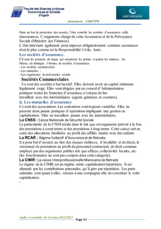 Assurances CHETTO
Audit et contrôle de Gestion 2012/2013
Page 13
Dans un but de protection des assurés, l’état contrôle les activités d’assurances etde
réassurances. L’organisme chargé de cette Assurances et de la Prévoyance
Sociale (Ministère des Finances)
L’état intervient également pour imposer obligatoirement certaines assurances
dont la plus connue est la Responsabilité Civile, Auto.
Les sociétés d’assurance.
Ce sont les preneurs de risque qui encaissent les primes et paient les sinistres. Au
Maroc, on distingue 3 formes de sociétés d’assurances
- Les sociétés commerciales
- Les mutuelles ;
- Les organismes de prévoyance sociale.
Sociétés Commerciales
Ce sont des sociétés à but lucratif. Elles doivent avoir un capital minimum
légalement exigé. Elles sont dirigées par un conseil d’Administration.
pratiquer toutes les branches d’assurance, n’ontpas de lim
travaillent avec des intermédiaires (agents généraux et courtiers).
d. Les mutuelles d’assurance
Ce sont des associations. Les cotisations sonttoujours variables. Elles ne
peuvent donc jamais pratiquer d’opérations impliquant une gestion en
capitalisation. Elles ne travaillent jamais avec les intermédiaires.
La CNSS : Caisse Nationale de Sécurité Sociale
La particularité de la CNSS réside dans le fait que cet organisme prévoit à la fois
des prestations à court terme et des prestations à long terme. Cette caisse sert en
outre des allocations familiales au profit des affiliés mariés avec des enfants.
La RCAR : Régime Collectif d’Assuranceet de Retraite.
Il a pour but d’assurer, au titre des risques vieillesse, d’invalidité et de décès, le
versement de prestations au profit du personnel contractuel, de droit commun
employé par des organismes publics tels que offices, collectivités locales, etc.
(les fonctionnaires ne sont pas compris dans cette catégorie).
La CIMR : La caisse InterprofessionnelleMarocainede Retraite
Le régime de la CIMR est un régime mixte capitalisation/répartition. Il est
alimenté par les contributions patronales, qu’il gère par répartition. Les parts
salariales sont quant à elles, versées à une compagnie afin de constituer le volet
capitalisation.
-
 