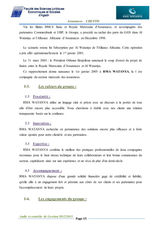 Assurances CHETTO
Audit et contrôle de Gestion 2012/2013
Page 15
Via les filiales BMCE Banc et Royale Marocaine d'Assurances, et accompagnés des
partenaires Commerzbank et UBP, le Groupe, a procédé au rachat des parts du GAN dans Al
Wataniya et l’Alliance Africaine d’Assurances en Décembre 1998.
Le scénario retenu fut l'absorption par Al Wataniya de l'Alliance Africaine. Cette opération
a pris effet opérationnellement le 1er janvier 2001.
Le 31 mars 2003 : le Président Othman Benjelloun annonçait le coup d'envoi du projet de
fusion entre le Royale Marocaine d’Assurances et Al Wataniya.
Ce rapprochement donna naissance le 1er janvier 2005 à RMA WATANYA, la 1 ère
compagnie du secteur marocain des assurances.
I-3. Les valeurs du groupe :
1.3 Proximité :
RMA WATANYA utilise un langage clair et précis avec un discours à la portée de tous
afin d'être encore plus accessible. Nous cherchons à établir avec nos clients une relation
transparente basée sur la confiance.
2.3 Innovation :
RMA WATANYA recherche en permanence des solutions encore plus efficaces et à forte
valeur ajoutée pour notre clientèle et nos partenaires.
3.3 Expertise :
RMA WATANYA combine le meilleur des pratiques professionnelles de deux compagnies
reconnues pour le haut niveau technique de leurs collaborateurs et leur bonne connaissance du
secteur, capitalisant ainsi sur une expérience et un vécu de plus d'un demi-siècle.
4.3 Accompagnement :
RMA WATANYA dispose d'une grande solidité financière gage de crédibilité et fiabilité,
qu'elle allie à un engagement fort et pérenne aux côtés de ses clients et ses partenaires pour
l'accomplissement de leurs projets.
I-4. Les engagements du groupe :
 