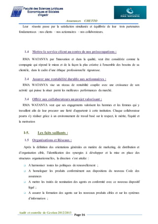 Assurances CHETTO
Audit et contrôle de Gestion 2012/2013
Page 16
Leur réussite passe par la satisfaction simultanée et équilibrée de leur trois partenaires
fondamentaux : nos clients – nos actionnaires – nos collaborateurs.
1.4 Mettre le service client au centre de nos préoccupations :
RMA WATANYA par l'innovation et dans la qualité, veut être considérée comme la
compagnie qui répond le mieux et de la façon la plus créative à l'ensemble des besoins de sa
clientèle, dans le cadre d’une éthique professionnelle rigoureuse.
2.4 Assurer une rentabilité durable aux actionnaires :
RMA WATANYA vise un niveau de rentabilité couplée avec une croissance de son
activité qui puisse la situer parmi les meilleures performances du marché.
3.4 Offrir aux collaborateurs un projet valorisant :
RMA WATANYA veut que ses engagements valorisent les hommes et les femmes qui y
travaillent afin de leur procurer une fierté d'appartenir à cette institution. Chaque collaborateur
pourra s'y réaliser grâce à un environnement de travail basé sur le respect, le mérite, l'équité et
la motivation
I-5. Les faits saillants :
1.5 Organisations et Réseaux :
Après la définition des orientations générales en matière de marketing, de distribution et
d’organisation cible, l’identification des synergies à développer et la mise en place des
structures organisationnelles, la direction s’est attelée :
 A harmoniser toutes les politiques de renouvellement ;
 A homologuer les produits conformément aux dispositions du nouveau Code des
assurances
 A mettre les traités de nomination des agents en conformité avec ce nouveau dispositif
légal ;
 A assurer la formation des agents sur les nouveaux produits cibles et sur les systèmes
d’information ;
 