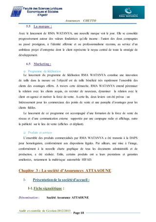 Assurances CHETTO
Audit et contrôle de Gestion 2012/2013
Page 18
5.5 La marque :
Avec le lancement de RMA WATANYA, une nouvelle marque voit le jour. Elle se consolide
progressivement autour des valeurs fondatrices qu’elle incarne : l’union des deux compagnies
au passé prestigieux, à l’identité affermie et au professionnalisme reconnu, au service d’un
ambitieux projet d’entreprise dont le client représente le noyau central de toute la stratégie de
développement.
6.5 Marketing :
 Programme de fidélisation
Le lancement du programme de fidélisation RMA WATANYA constitue une innovation
de taille dans la mesure où l’objectif est de taille bénéficié très rapidement l’ensemble des
clients des avantages offerts. A travers cette démarche, RMA WATANYA entend pérenniser
la relation avec les clients acquis, en recruter de nouveaux, dynamiser la relation avec le
client en agence et motiver la force de vente. A cette fin, deux leviers ont été prévus : un
Intéressement pour les commerciaux des points de vente et une panoplie d’avantages pour les
clients fidèles.
Le lancement de ce programme est accompagné d’une formation de la force de vente du
réseau et d’une communication externe supportée par une campagne radio et affichage, outre
la publicité sur le lieu de vente (affiches et dépliant).
 Produits et services
L’ensemble des produits commercialisés par RMA WATANYA a été transmis à la DAPS
pour homologation, conformément aux dispositions légales. Par ailleurs, une mise à l’image,
conformément à la nouvelle charte graphique de tous les documents administratifs et de
production, a été réalisée. Enfin, certains produits ont u leurs prestations et garanties
améliorées, notamment la multirisque automobile HIFAD.
Chapitre 3 : La société d’Assurances ATTAAOUNE
I- Présentationde la sociétéd’accueil :
I-1.Fiche signalétique :
Dénomination : Société Assurance ATTAOUNE
 