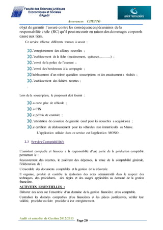 Assurances CHETTO
Audit et contrôle de Gestion 2012/2013
Page 20
objet de garantir l’assuré contre les conséquences pécuniaires de la
responsabilité civile (RC) qu’il peut encourir en raison des dommages corporels
cause aux tiers.
Ce service effectue différents travaux à savoir :
L’enregistrement des affaires nouvelles ;
L’établissement de la fiche (encaissement, quittance………..) ;
L’envoi de la police de l’avenant ;
L’envoi des bordereaux à la compagnie ;
Etablissement d’un relevé quotidien souscriptions et des encaissements réalisés ;
L’établissement des fichiers recettes ;
.
Lors de la souscription, le proposant doit fournir :
La carte grise de véhicule ;
La CIN
Le permis de conduire ;
L’attestation de cessation de garantie (sauf pour les nouvelles a acquisition) ;
Le certificat de dédouanement pour les véhicules non immatriculés au Maroc.
L’application utilisée dans ce service est l’application MONO.
2.3 ServiceComptabilité:
L’assistant comptable et financier a la responsabilité d’une partie de la production comptable
permettant le :
Recouvrement des recettes, le paiement des dépenses, la tenue de la comptabilité générale,
l’élaboration de :
L’ensemble des documents comptables et la gestion de la trésorerie.
Il organise, produit et contrôle la réalisation des actes administratifs dans le respect des
techniques, des procédures, des règles et des usages applicables au domaine de la gestion
financière.
ACTIVITES ESSENTIELLES :
Elaborer des actes sur l’ensemble d’un domaine de la gestion financière et/ou comptable.
Centraliser les données comptables et/ou financières et les pièces justificatives, vérifier leur
validité, procéder ou faire procéder à leur enregistrement.
 