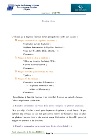 Assurances CHETTO
Audit et contrôle de Gestion 2012/2013
Page 26
Troisième niveau
C’est ainsi que le diagnostic financier portera principalement sur les axes suivants :
 Analyse fonctionnelle de l’équilibre fonctionnel :
Construction du bilan fonctionnel ;
Equilibres fondamentaux de l’équilibre fonctionnel ;
Calcul du FRF, BFRG, BFRE, BFRHE, TN ;
Commentaire.
 Analyse de l’activité et de la rentabilité :
Tableau de formation du résultat (TFR) ;
Capacité d’autofinancement ;
Commentaire.
 Analyse du résultat par la méthode des ratios :
Typologie ;
 Analyse des flux financier :
Construction du tableau de financement :
 la synthèse de masse du bilan ;
 tableau emploi-ressources ;
Commentaire.
Pour effectuer le diagnostic financier, il est primordial de choisir une méthode d’analyse.
Celles-ci se présentent comme suite :
a. L’analyse en tendance, ou l’étude d’une même entreprise sur plusieurs exercices :
Elle a pour objet d’étudier le passé, pour diagnostiquer le présent et prévoir l’avenir. Elle peut
également être appliquée sur des états prévisionnels élaborés par l’entreprise. Seule une étude
sur plusieurs exercices (trois le plus souvent lorsque l’information est disponible) permet de
dégager des tendances et des évolutions.
b. L’analyse comparative ou la comparaison d’entreprises similaires :
 