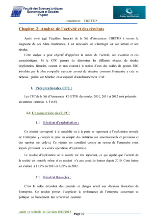 Assurances CHETTO
Audit et contrôle de Gestion 2012/2013
Page 37
Chapitre 2: Analyse de l’activité et des résultats
Après avoir jugé l’équilibre financier de la Sté d’Assurances CHETTO à travers le
diagnostic de ses bilans fonctionnels, il est nécessaire de s’interroger sur son activité et son
résultat.
Cette analyse a pour objectif d’apprécier la nature de l’activité, son évolution et ces
caractéristiques. Si le CPC permet de déterminer les différents niveaux du résultat
(exploitation, financier, courant et non courant.) la notion d’état des soldes de gestion ESG
introduite par le plan comptable marocain permet de visualiser comment l’entreprise a crée sa
richesse, généré son bénéfice et sa capacité d’autofinancement CAF.
I. Présentationdes CPC :
Les CPC de la Sté d’Assurances CHETTO des années 2010, 2011 et 2012 sont présentés
en annexes (annexes 4, 5 et 6).
I-1.Commentaire des CPC :
1.1 Résultat d’exploitation :
Ce résultat correspond à la rentabilité ou à la perte se rapportant à l’exploitation normale
de l’entreprise y compris la prise en compte des dotations aux amortissements et provisions et
des reprises sur celle-ci. Ce résultat est considéré comme un revenu de l’entreprise avant
impôts provenant des seules opérations d’exploitation.
Le résultat d’exploitation de la société est très important, ce qui signifie que l’activité de
la société est rentable même si ce résultat n’a pas cessé de baisser depuis 2010. Cette baisse
est évaluée à 11.2% en 2011 et 6.22% en 2012.
2.1 Résultat financier :
C’est le solde découlant des produits et charges relatif aux décisions financières de
l’entreprise. Ce résultat permet d’apprécier la performance de l’entreprise concernant sa
politique de financement liée à l’activité courante.
 