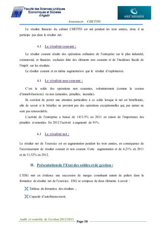 Assurances CHETTO
Audit et contrôle de Gestion 2012/2013
Page 38
Le résultat financier du cabinet CHETTO est nul pendant les trois années, donc il ne
participe pas dans le résultat net.
4.1 Le résultat courant :
Le résultat courant résulte des opérations ordinaires de l’entreprise sur le plan industriel,
commercial, et financier, exclusion faite des éléments non courants et de l’incidence fiscale de
l’impôt sur les résultats.
Le résultat courant et en même augmentation que le résultat d’exploitation.
4.1 Le résultat non courant :
C’est le solde des opérations non courantes, volontairement (comme la cession
d’immobilisations) ou non (amendes, pénalités, incendie).
Ils convient de porter une attention particulière à ce solde lorsque le net est bénéficiaire,
afin de savoir si le bénéfice ne provient pas des opérations exceptionnelles qui, par nature ne
sont pas renouvelable.
L’activité de l’entreprise a baissé de 1413.5% en 2011 en raison de l’importance des
pénalités et amendes. En 2012 l’activité a augmenté de 91%.
6.1 Le résultat net :
Le résultat net de l’exercice est en augmentation pendant les trois années, en conséquence de
l’accroissement de résultat courant et non courant. Cette augmentation et de 6,21% en 2011
et de 11,52% en 2012.
II. Présentationde l’Etat des soldes etde gestion :
L’ESG met en évidence une succession de marges constituant autant de paliers dans la
formation de résultat net de l’exercice. ESG se compose de deux éléments à savoir :
 Tableau de formation des résultats ;
 Capacité d’autofinancement.
 