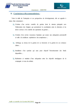 Assurances CHETTO
Audit et contrôle de Gestion 2012/2013
Page 49
II. Conclusions etRecommandations :
Voire la taille de l’entreprise et ces perspectives de développement, elle est appelée à
mieux faire notamment :
 Création d’un service contrôle de gestion dont la mission principale sera
l’élaboration des budgets qui permettront la coordination entre la direction et les
divers services et le contrôle des opérations de gestion ;
 Création d’un service ressources humaines qui assure une adéquation poste/profil
et veille à la meilleure exploitation des compétences ;
 Arbitrage au niveau de la gestion de sa trésorerie et la gestion de ces créances
clients ;
 Installation d’un système qui aura pour objectif l’investissement des fonds
disponibles ;
 Réalisation et maintien d’une adéquation entre les objectifs stratégiques de la
compagnie et ceux du cabinet.
 