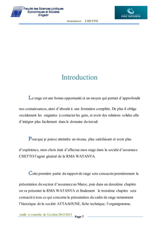 Assurances CHETTO
Audit et contrôle de Gestion 2012/2013
Page 7
Introduction
Le stage est une bonne opportunité et un moyen qui permet d’approfondir
nos connaissances, ainsi d’aboutir à une formation complète. De plus il oblige
socialement les stagiaires à contacter les gens, et avoir des relations solides afin
d’intégrer plus facilement dans le domaine du travail.
Pourque je puisse atteindre un niveau, plus satisfaisant et avoir plus
d’expérience, mon choix était d’effectue mon stage dans la société d’assurance
CHETTO l’agent général de la RMA WATANYA.
Cette première partie du rapport de stage sera consacréepremièrement la
présentation du secteur d’assuranceau Maroc, puis dans un deuxième chapitre
on va présenter la RMA WATANYA et finalement le troisième chapitre sera
consacréà tous ce qui concerne la présentation du cadre de stage notamment
l’historique de la société ATTAAOUNE, fiche technique, l’organigramme,
 