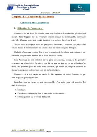 Assurances CHETTO
Audit et contrôle de Gestion 2012/2013
Page 9
Chapitre 1 : Le secteur de l’assurance
I- Généralités sur l’Assurance :
I-1.Définition de l’assurance :
L'assurance est une sorte de mutualité, donc c'est la réunion de nombreuses personnes qui
risquent d'être frappées par un événement similaire coûteux ou dommageable, s'accordent
entre elles à l'avance pour venir en aide à celui ou ceux qui sont frappés par le sort.
Chaque assuré souscripteur verse sa quote-part à l'assurance. L'ensemble des primes ainsi
versées finance le remboursement des sinistres dans une même catégorie de risques.
L'industrie d'assurance consiste donc à une organisation de la collecte des capitaux et leur
versement aux personnes frappées par le risque en cas de sinistre.
Donc l'assurance est une opération par la quelle une personne, l'assuré, se fait promettre
moyennant une rémunération (la prime), pour lui ou pour un tiers, en cas de réalisation d'un
risque, une prestation pour une autre partie, l'assureur, qui prenant en charge un ensemble de
risques les compense conformément aux lois de la statistiques.
L'assurance est le seul moyen au monde de faire supporter par autrui, l'assureur, ce que
vous ne pouvez pas supporter seul.
Cependant, tous les risques ne sont pas assurables .Pour qu'un risque soit assurable doit
obéir à trois règles :
 Être futur ;
 Être aléatoire et incertain dans sa survenance et dans sa date ;
 Être indépendant de la volonté de l’assuré.
 