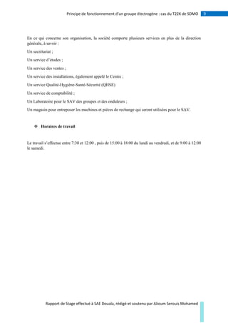 9Principe de fonctionnement d’un groupe électrogène : cas du T22K de SDMO
Rapport de Stage effectué à SAE Douala, rédigé et soutenu par Alioum Serouis Mohamed
En ce qui concerne son organisation, la société comporte plusieurs services en plus de la direction
générale, à savoir :
Un secrétariat ;
Un service d’études ;
Un service des ventes ;
Un service des installations, également appelé le Centre ;
Un service Qualité-Hygiène-Santé-Sécurité (QHSE)
Un service de comptabilité ;
Un Laboratoire pour le SAV des groupes et des onduleurs ;
Un magasin pour entreposer les machines et pièces de rechange qui seront utilisées pour le SAV.
 Horaires de travail
Le travail s’effectue entre 7:30 et 12:00 , puis de 15:00 à 18:00 du lundi au vendredi, et de 9:00 à 12:00
le samedi.
 