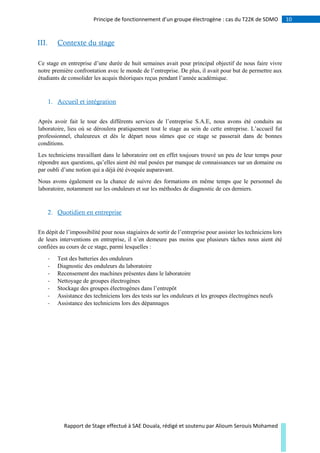 10Principe de fonctionnement d’un groupe électrogène : cas du T22K de SDMO
Rapport de Stage effectué à SAE Douala, rédigé et soutenu par Alioum Serouis Mohamed
III. Contexte du stage
Ce stage en entreprise d’une durée de huit semaines avait pour principal objectif de nous faire vivre
notre première confrontation avec le monde de l’entreprise. De plus, il avait pour but de permettre aux
étudiants de consolider les acquis théoriques reçus pendant l’année académique.
1. Accueil et intégration
Après avoir fait le tour des différents services de l’entreprise S.A.E, nous avons été conduits au
laboratoire, lieu où se déroulera pratiquement tout le stage au sein de cette entreprise. L’accueil fut
professionnel, chaleureux et dès le départ nous sûmes que ce stage se passerait dans de bonnes
conditions.
Les techniciens travaillant dans le laboratoire ont en effet toujours trouvé un peu de leur temps pour
répondre aux questions, qu’elles aient été mal posées par manque de connaissances sur un domaine ou
par oubli d’une notion qui a déjà été évoquée auparavant.
Nous avons également eu la chance de suivre des formations en même temps que le personnel du
laboratoire, notamment sur les onduleurs et sur les méthodes de diagnostic de ces derniers.
2. Quotidien en entreprise
En dépit de l’impossibilité pour nous stagiaires de sortir de l’entreprise pour assister les techniciens lors
de leurs interventions en entreprise, il n’en demeure pas moins que plusieurs tâches nous aient été
confiées au cours de ce stage, parmi lesquelles :
- Test des batteries des onduleurs
- Diagnostic des onduleurs du laboratoire
- Recensement des machines présentes dans le laboratoire
- Nettoyage de groupes électrogènes
- Stockage des groupes électrogènes dans l’entrepôt
- Assistance des techniciens lors des tests sur les onduleurs et les groupes électrogènes neufs
- Assistance des techniciens lors des dépannages
 