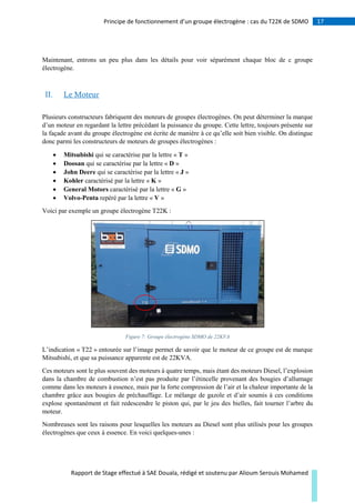 17Principe de fonctionnement d’un groupe électrogène : cas du T22K de SDMO
Rapport de Stage effectué à SAE Douala, rédigé et soutenu par Alioum Serouis Mohamed
Maintenant, entrons un peu plus dans les détails pour voir séparément chaque bloc de c groupe
électrogène.
II. Le Moteur
Plusieurs constructeurs fabriquent des moteurs de groupes électrogènes. On peut déterminer la marque
d’un moteur en regardant la lettre précédant la puissance du groupe. Cette lettre, toujours présente sur
la façade avant du groupe électrogène est écrite de manière à ce qu’elle soit bien visible. On distingue
donc parmi les constructeurs de moteurs de groupes électrogènes :
 Mitsubishi qui se caractérise par la lettre « T »
 Doosan qui se caractérise par la lettre « D »
 John Deere qui se caractérise par la lettre « J »
 Kohler caractérisé par la lettre « K »
 General Motors caractérisé par la lettre « G »
 Volvo-Penta repéré par la lettre « V »
Voici par exemple un groupe électrogène T22K :
Figure 7: Groupe électrogène SDMO de 22KVA
L’indication « T22 » entourée sur l’image permet de savoir que le moteur de ce groupe est de marque
Mitsubishi, et que sa puissance apparente est de 22KVA.
Ces moteurs sont le plus souvent des moteurs à quatre temps, mais étant des moteurs Diesel, l’explosion
dans la chambre de combustion n’est pas produite par l’étincelle provenant des bougies d’allumage
comme dans les moteurs à essence, mais par la forte compression de l’air et la chaleur importante de la
chambre grâce aux bougies de préchauffage. Le mélange de gazole et d’air soumis à ces conditions
explose spontanément et fait redescendre le piston qui, par le jeu des bielles, fait tourner l’arbre du
moteur.
Nombreuses sont les raisons pour lesquelles les moteurs au Diesel sont plus utilisés pour les groupes
électrogènes que ceux à essence. En voici quelques-unes :
 