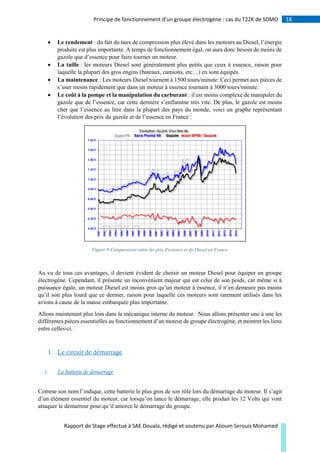 18Principe de fonctionnement d’un groupe électrogène : cas du T22K de SDMO
Rapport de Stage effectué à SAE Douala, rédigé et soutenu par Alioum Serouis Mohamed
 Le rendement : du fait du taux de compression plus élevé dans les moteurs au Diesel, l’énergie
produite est plus importante. A temps de fonctionnement égal, on aura donc besoin de moins de
gazole que d’essence pour faire tourner un moteur.
 La taille : les moteurs Diesel sont généralement plus petits que ceux à essence, raison pour
laquelle la plupart des gros engins (bateaux, camions, etc…) en sont équipés.
 La maintenance : Les moteurs Diesel tournent à 1500 tours/minute. Ceci permet aux pièces de
s’user moins rapidement que dans un moteur à essence tournant à 3000 tours/minute.
 Le coût à la pompe et la manipulation du carburant : il est moins complexe de manipuler du
gazole que de l’essence, car cette dernière s’enflamme très vite. De plus, le gazole est moins
cher que l’essence au litre dans la plupart des pays du monde, voici un graphe représentant
l’évolution des prix du gazole et de l’essence en France :
Figure 8:Comparaison entre les prix d'essence et de Diesel en France
Au vu de tous ces avantages, il devient évident de choisir un moteur Diesel pour équiper un groupe
électrogène. Cependant, il présente un inconvénient majeur qui est celui de son poids, car même si à
puissance égale, un moteur Diesel est moins gros qu’un moteur à essence, il n’en demeure pas moins
qu’il soit plus lourd que ce dernier, raison pour laquelle ces moteurs sont rarement utilisés dans les
avions à cause de la masse embarquée plus importante.
Allons maintenant plus loin dans la mécanique interne du moteur. Nous allons présenter une à une les
différentes pièces essentielles au fonctionnement d’un moteur de groupe électrogène, et montrer les liens
entre celles-ci.
1. Le circuit de démarrage
i. La batterie de démarrage
Comme son nom l’indique, cette batterie le plus gros de son rôle lors du démarrage du moteur. Il s’agit
d’un élément essentiel du moteur, car lorsqu’on lance le démarrage, elle produit les 12 Volts qui vont
attaquer le démarreur pour qu’il amorce le démarrage du groupe.
 
