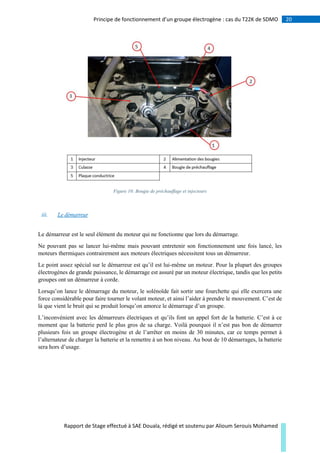 20Principe de fonctionnement d’un groupe électrogène : cas du T22K de SDMO
Rapport de Stage effectué à SAE Douala, rédigé et soutenu par Alioum Serouis Mohamed
Figure 10: Bougie de préchauffage et injecteurs
iii. Le démarreur
Le démarreur est le seul élément du moteur qui ne fonctionne que lors du démarrage.
Ne pouvant pas se lancer lui-même mais pouvant entretenir son fonctionnement une fois lancé, les
moteurs thermiques contrairement aux moteurs électriques nécessitent tous un démarreur.
Le point assez spécial sur le démarreur est qu’il est lui-même un moteur. Pour la plupart des groupes
électrogènes de grande puissance, le démarrage est assuré par un moteur électrique, tandis que les petits
groupes ont un démarreur à corde.
Lorsqu’on lance le démarrage du moteur, le solénoïde fait sortir une fourchette qui elle exercera une
force considérable pour faire tourner le volant moteur, et ainsi l’aider à prendre le mouvement. C’est de
là que vient le bruit qui se produit lorsqu’on amorce le démarrage d’un groupe.
L’inconvénient avec les démarreurs électriques et qu’ils font un appel fort de la batterie. C’est à ce
moment que la batterie perd le plus gros de sa charge. Voilà pourquoi il n’est pas bon de démarrer
plusieurs fois un groupe électrogène et de l’arrêter en moins de 30 minutes, car ce temps permet à
l’alternateur de charger la batterie et la remettre à un bon niveau. Au bout de 10 démarrages, la batterie
sera hors d’usage.
 