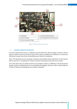 23Principe de fonctionnement d’un groupe électrogène : cas du T22K de SDMO
Rapport de Stage effectué à SAE Douala, rédigé et soutenu par Alioum Serouis Mohamed
Figure 14: Electrovanne dans le moteur
iv. La pompe à injection et les injecteurs
Une fois l’électrovanne ouverte, le carburant ayant été filtré arrive dans la pompe à injection. Elle lui
permet d’obtenir la pression nécessaire pour arriver dans les chambres de combustion. Les injecteurs
diffuseront le gazole sous forme de gouttelettes pour faciliter la combustion.
Seuls 10% du gazole envoyé à la pompe à injection sont transférés dans les injecteurs, le reste retourne
dans le réservoir. C’est pourquoi les moteurs au Diesel consomment moins que ceux à essence.
Il en existe deux types, les pompes rotatives et les pompes en ligne. La différence vient du fait que les
pompes rotatives ne disposent que d’un seul élément de pompage, tandis que celles en ligne disposent
d’autant d’éléments de pompage que de cylindres à alimenter.
 