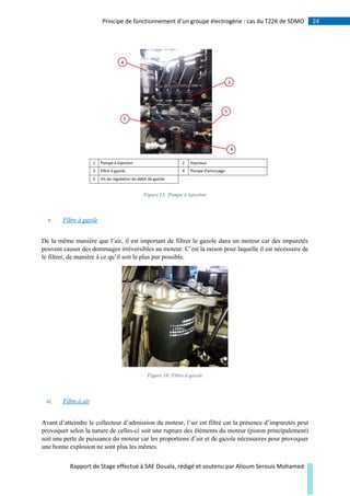 24Principe de fonctionnement d’un groupe électrogène : cas du T22K de SDMO
Rapport de Stage effectué à SAE Douala, rédigé et soutenu par Alioum Serouis Mohamed
Figure 15: Pompe à injection
v. Filtre à gazole
De la même manière que l’air, il est important de filtrer le gazole dans un moteur car des impuretés
peuvent causer des dommages irréversibles au moteur. C’est la raison pour laquelle il est nécessaire de
le filtrer, de manière à ce qu’il soit le plus pur possible.
Figure 16: Filtre à gazole
vi. Filtre à air
Avant d’atteindre le collecteur d’admission du moteur, l’air est filtré car la présence d’impuretés peut
provoquer selon la nature de celles-ci soit une rupture des éléments du moteur (piston principalement)
soit une perte de puissance du moteur car les proportions d’air et de gazole nécessaires pour provoquer
une bonne explosion ne sont plus les mêmes.
 