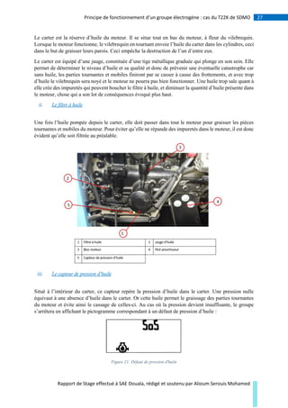 27Principe de fonctionnement d’un groupe électrogène : cas du T22K de SDMO
Rapport de Stage effectué à SAE Douala, rédigé et soutenu par Alioum Serouis Mohamed
Le carter est la réserve d’huile du moteur. Il se situe tout en bas du moteur, à fleur du vilebrequin.
Lorsque le moteur fonctionne, le vilebrequin en tournant envoie l’huile du carter dans les cylindres, ceci
dans le but de graisser leurs parois. Ceci empêche la destruction de l’un d’entre eux.
Le carter est équipé d’une jauge, constituée d’une tige métallique graduée qui plonge en son sein. Elle
permet de déterminer le niveau d’huile et sa qualité et donc de prévenir une éventuelle catastrophe car
sans huile, les parties tournantes et mobiles finiront par se casser à cause des frottements, et avec trop
d’huile le vilebrequin sera noyé et le moteur ne pourra pas bien fonctionner. Une huile trop sale quant à
elle crée des impuretés qui peuvent boucher le filtre à huile, et diminuer la quantité d’huile présente dans
le moteur, chose qui a son lot de conséquences évoqué plus haut.
ii. Le filtre à huile
Une fois l’huile pompée depuis le carter, elle doit passer dans tout le moteur pour graisser les pièces
tournantes et mobiles du moteur. Pour éviter qu’elle ne répande des impuretés dans le moteur, il est donc
évident qu’elle soit filtrée au préalable.
iii. Le capteur de pression d’huile
Situé à l’intérieur du carter, ce capteur repère la pression d’huile dans le carter. Une pression nulle
équivaut à une absence d’huile dans le carter. Or cette huile permet le graissage des parties tournantes
du moteur et évite ainsi le cassage de celles-ci. Au cas où la pression devient insuffisante, le groupe
s’arrêtera en affichant le pictogramme correspondant à un défaut de pression d’huile :
Figure 21: Défaut de pression d'huile
 
