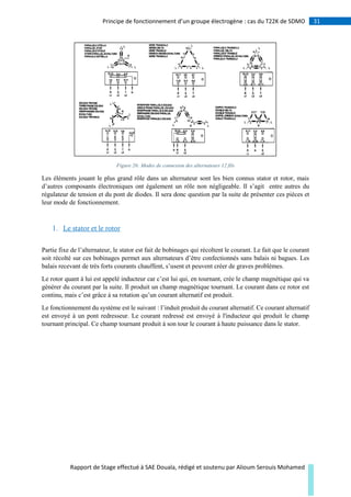31Principe de fonctionnement d’un groupe électrogène : cas du T22K de SDMO
Rapport de Stage effectué à SAE Douala, rédigé et soutenu par Alioum Serouis Mohamed
Figure 26: Modes de connexion des alternateurs 12 fils
Les éléments jouant le plus grand rôle dans un alternateur sont les bien connus stator et rotor, mais
d’autres composants électroniques ont également un rôle non négligeable. Il s’agit entre autres du
régulateur de tension et du pont de diodes. Il sera donc question par la suite de présenter ces pièces et
leur mode de fonctionnement.
1. Le stator et le rotor
Partie fixe de l’alternateur, le stator est fait de bobinages qui récoltent le courant. Le fait que le courant
soit récolté sur ces bobinages permet aux alternateurs d’être confectionnés sans balais ni bagues. Les
balais recevant de très forts courants chauffent, s’usent et peuvent créer de graves problèmes.
Le rotor quant à lui est appelé inducteur car c’est lui qui, en tournant, crée le champ magnétique qui va
générer du courant par la suite. Il produit un champ magnétique tournant. Le courant dans ce rotor est
continu, mais c’est grâce à sa rotation qu’un courant alternatif est produit.
Le fonctionnement du système est le suivant : l’induit produit du courant alternatif. Ce courant alternatif
est envoyé à un pont redresseur. Le courant redressé est envoyé à l'inducteur qui produit le champ
tournant principal. Ce champ tournant produit à son tour le courant à haute puissance dans le stator.
 