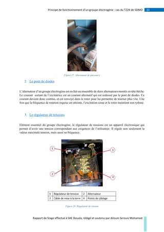 32Principe de fonctionnement d’un groupe électrogène : cas du T22K de SDMO
Rapport de Stage effectué à SAE Douala, rédigé et soutenu par Alioum Serouis Mohamed
Figure 27: Alternateur de puissance
2. Le pont de diodes
L’alternateur d’un groupe électrogène est en fait un ensemble de deux alternateurs montés en tête-bêche.
Le courant sortant de l’excitatrice est un courant alternatif qui est redressé par le pont de diodes. Ce
courant devient donc continu, et est renvoyé dans le rotor pour lui permettre de tourner plus vite. Une
fois que la fréquence de rotation requise est atteinte, l’excitation cesse et le rotor maintient son rythme.
3. Le régulateur de tensions
Elément essentiel du groupe électrogène, le régulateur de tensions est un appareil électronique qui
permet d’avoir une tension correspondant aux exigences de l’utilisateur. Il régule non seulement la
valeur maximale tension, mais aussi sa fréquence.
Figure 28: Régulateur de tension
 