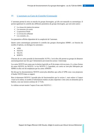 33Principe de fonctionnement d’un groupe électrogène : cas du T22K de SDMO
Rapport de Stage effectué à SAE Douala, rédigé et soutenu par Alioum Serouis Mohamed
IV. L’automate ou Carte de Contrôle/Commande
L’automate permet la mise en marche du groupe électrogène, qu’elle soit manuelle ou automatique. Il
permet également le contrôle des différents paramètres du groupe électrogène, qui sont entre autres :
 La vitesse de rotation du moteur
 Les tensions à la sortie
 La pression d’huile
 Le niveau de carburant
 Les courants, etc…
Les paramètres affichés dépendent de la complexité de l’automate.
Quatre cartes automatiques permettent le contrôle des groupes électrogènes SDMO ; en fonction du
nombre d’options, on distingue les automates :
 APM
 NEXYS
 TELYS
 KERYS
Chacune de ces cartes possède la fonctionnalité AUTO, c’est-à-dire elle permet au groupe de démarrer
automatiquement une fois que l’alimentation provenant du secteur s’interrompt.
Les cartes NEXYS ont connu une évolution logicielle au fil du temps et de nos jours, il y a deux formes
de cartes NEXYS, les NEXYS 1 et les NEXYS 2. Cependant, ces cartes ne sont plus fabriquées par
SDMO et elles ont été remplacées par les cartes APM303.
Du fait que les documentations NEXYS soient plus détaillées que celles d’APM, nous vous proposons
d’étudier NEXYS dans ce rapport.
Bien évidemment NEXYS 2 possède plus de fonctionnalités que la version 1, mais même si l’aspect
visuel est le même, le nombre d’informations traitées est plus important. Cette carte est alimentée par la
batterie, sous une tension continue de 12 Volts.
Le schéma suivant montre l’aspect d’une carte NEXYS 2 :
 