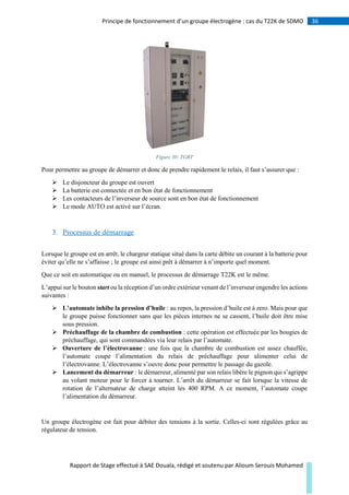 36Principe de fonctionnement d’un groupe électrogène : cas du T22K de SDMO
Rapport de Stage effectué à SAE Douala, rédigé et soutenu par Alioum Serouis Mohamed
Figure 30: TGBT
Pour permettre au groupe de démarrer et donc de prendre rapidement le relais, il faut s’assurer que :
 Le disjoncteur du groupe est ouvert
 La batterie est connectée et en bon état de fonctionnement
 Les contacteurs de l’inverseur de source sont en bon état de fonctionnement
 Le mode AUTO est activé sur l’écran.
3. Processus de démarrage
Lorsque le groupe est en arrêt, le chargeur statique situé dans la carte débite un courant à la batterie pour
éviter qu’elle ne s’affaisse ; le groupe est ainsi prêt à démarrer à n’importe quel moment.
Que ce soit en automatique ou en manuel, le processus de démarrage T22K est le même.
L’appui sur le bouton start ou la réception d’un ordre extérieur venant de l’inverseur engendre les actions
suivantes :
 L’automate inhibe la pression d’huile : au repos, la pression d’huile est à zero. Mais pour que
le groupe puisse fonctionner sans que les pièces internes ne se cassent, l’huile doit être mise
sous pression.
 Préchauffage de la chambre de combustion : cette opération est effectuée par les bougies de
préchauffage, qui sont commandées via leur relais par l’automate.
 Ouverture de l’électrovanne : une fois que la chambre de combustion est assez chauffée,
l’automate coupe l’alimentation du relais de préchauffage pour alimenter celui de
l’électrovanne. L’électrovanne s’ouvre donc pour permettre le passage du gazole.
 Lancement du démarreur : le démarreur, alimenté par son relais libère le pignon qui s’agrippe
au volant moteur pour le forcer à tourner. L’arrêt du démarreur se fait lorsque la vitesse de
rotation de l’alternateur de charge atteint les 400 RPM. A ce moment, l’automate coupe
l’alimentation du démarreur.
Un groupe électrogène est fait pour débiter des tensions à la sortie. Celles-ci sont régulées grâce au
régulateur de tension.
 