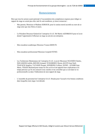 3Principe de fonctionnement d’un groupe électrogène : cas du T22K de SDMO
Rapport de Stage effectué à SAE Douala, rédigé et soutenu par Alioum Serouis Mohamed
Remerciements
Bien que tous les acteurs ayant participé à l’accumulation des compétences requises pour rédiger ce
rapport de stage ne soient pas cités, tant ils sont nombreux, je tiens à remercier :
- Mes parents, Monsieur et Madame SEROUIS, pour le soutien moral accordé au cours de ce
stage ainsi que mes frères et sœurs.
- Le Président Directeur Général de l’entreprise S.A.E. Mr Martin AZEMKOUO pour m’avoir
donné l’opportunité d’effectuer un stage au sein de son entreprise.
- Mon encadreur académique Monsieur Younes KROUTI.
- Mon encadreur professionnel Monsieur Léopold FOTSO.
- Les Techniciens Maintenance de l’entreprise S.A.E. à savoir Messieurs NGANDO Charles,
NOUADJEM Achille, BOUDJI Armand, TCHAMDJEU Dozier, KUETI Jean Noël,
TSAFACK Simplice, TATADJE Prosper, SONDONG Collince, NGWE , ATAMO Jean
Marie, TSIAZE Bertrand pour toutes les fois où ils m’ont apporté leurs explications et le
temps précieux qu’ils ont consacré à me coacher et me conseiller que ce soit dans la vie
professionnelle ou dans l’élaboration de mon rapport de stage.
- L’ensemble du personnel de l’entreprise S.A.E. Douala pour l’accueil et les bonnes conditions
dans lesquelles mon stage s’est déroulé.
 