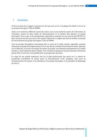 39Principe de fonctionnement d’un groupe électrogène : cas du T22K de SDMO
Rapport de Stage effectué à SAE Douala, rédigé et soutenu par Alioum Serouis Mohamed
I. Conclusion
Arrivés au terme de ce rapport, nous pouvons dire que nous avons vu la plupart des détails à savoir sur
un groupe électrogène T22K de SDMO.
Après avoir montré les différents circuits du moteur, nous avons montré les parties de l’alternateur, de
l’automate, montré les deux modes de fonctionnements et la manière dont démarre un groupe
électrogène. Nous avons vu les pictogrammes importants à connaitre sur une carte de type NEXYS, et
donc nous pouvons dire que nous avons atteint l’objectif de ce rapport qui était de montrer le principe
de fonctionnement du groupe électrogène T22K de SDMO.
Tous les groupes électrogènes fonctionnant plus ou moins de la même manière, apprendre comment
fonctionne un groupe électrogène permet d’avoir une idée de comment fonctionnent les autres. Quel que
soit le fabricant, ou encore ma marque du moteur du groupe, tous démarrent pratiquement de la même
manière, et seul l’aspect des pièces change. Voir comment un groupe de moyenne puissance fonctionne
permet donc d’avoir une vision globale pour les groupes plus puissants.
Ce stage fut une grande expérience, tant sur le plan professionnel que moral car il a permis de
comprendre énormément de choses quant au fonctionnement d’une entreprise, mais aussi au
fonctionnement d’un moteur, d’un alternateur, d’un groupe électrogène, et la procédure de dépannage
de celui-ci.
 