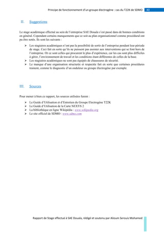 40Principe de fonctionnement d’un groupe électrogène : cas du T22K de SDMO
Rapport de Stage effectué à SAE Douala, rédigé et soutenu par Alioum Serouis Mohamed
II. Suggestions
Le stage académique effectué au sein de l’entreprise SAE Douala s’est passé dans de bonnes conditions
en général. Cependant certains manquements que ce soit au plan organisationnel comme procédural ont
pu être notés. Ils sont les suivants :
 Les stagiaires académiques n’ont pas la possibilité de sortir de l’entreprise pendant leur période
de stage. Ceci fait en sorte qu’ils ne puissent pas assister aux interventions qui se font hors de
l’entreprise. Or ce sont celles qui procurent le plus d’expérience, car les cas sont plus difficiles
à gérer, l’environnement de travail et les conditions étant différentes de celles de la base.
 Les stagiaires académiques ne sont pas équipés de chaussures de sécurité.
 Le manque d’une organisation structurée et respectée fait en sorte que certaines procédures
trainent, comme le diagnostic d’un onduleur ou groupe électrogène par exemple.
III. Sources
Pour mener à bien ce rapport, les sources utilisées furent :
 Le Guide d’Utilisation et d’Entretien du Groupe Electrogène T22K
 Le Guide d’Utilisation de la Carte NEXYS 2
 La bibliothèque en ligne Wikipédia : www.wikipedia.org
 Le site officiel de SDMO : www.sdmo.com
 