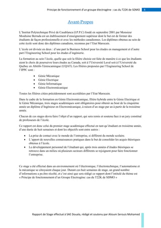4Principe de fonctionnement d’un groupe électrogène : cas du T22K de SDMO
Rapport de Stage effectué à SAE Douala, rédigé et soutenu par Alioum Serouis Mohamed
Avant-Propos
L’Institut Polytechnique Privé de Casablanca (I.P.P.C) fondé en septembre 2001 par Monsieur
Mouhsine Berrada est un établissement d’enseignement supérieur dont le but est de former des
étudiants de façon professionnelle et avec les méthodes canadiennes. Les diplômes obtenus au sein de
cette école sont donc des diplômes canadiens, reconnus par l’Etat Marocain.
L’école est divisée en deux : d’une part la Business School pour les études en management et d’autre
part l’Engineering School pour les études d’ingénierie.
La formation au sein l’école, quelle que soit la filière choisie est faite de manière à ce que les étudiants
aient le choix de poursuivre leurs études au Canada, soit à l’Université Laval soit à l’Université du
Québec en Abitibi-Témiscamingue (UQAT). Les filières proposées par l’Engineering School de
l’IPPC sont :
 Génie Mécanique
 Génie Electrique
 Génie Informatique
 Génie Electromécanique
Toutes les filières citées précédemment sont accréditées par l’Etat Marocain.
Dans le cadre de la formation en Génie Electromécanique, filière hybride entre le Génie Electrique et
le Génie Mécanique, trois stages académiques sont obligatoires pour obtenir au bout de la cinquième
année un diplôme d’Ingénieur en Electromécanique, à raison d’un stage par an à partir de la troisième
année.
Chacun de ces stages devra faire l’objet d’un rapport, qui sera remis et soutenu face à un jury constitué
de professeurs de l’école.
Ce rapport est donc celui du premier stage académique effectué en tant qu’étudiant en troisième année,
d’une durée de huit semaines et dont les objectifs sont entre autres :
 La prise de contact avec le monde de l’entreprise, si différent du monde scolaire.
 L’apport de nouvelles connaissances pratiques dans le but de consolider les acquis théoriques
obtenus à l’école.
 Le développement personnel de l’étudiant qui, après trois années d’études théoriques se
retrouve dans un milieu où plusieurs secteurs différents se rejoignent pour faire fonctionner
l’entreprise.
Ce stage a été effectué dans un environnement où l’électronique, l’électrotechnique, l’automatisme et
la mécanique se côtoyaient chaque jour. Durant ces huit semaines de stage, un grand nombre
d’informations a pu être récolté, et c’est ainsi que sera rédigé ce rapport dont l’intitulé du thème est
« Principe de fonctionnement d’un Groupe Electrogène: cas du T22K de SDMO »
 