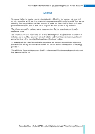 5Principe de fonctionnement d’un groupe électrogène : cas du T22K de SDMO
Rapport de Stage effectué à SAE Douala, rédigé et soutenu par Alioum Serouis Mohamed
Abstract
Nowadays, it’s hard to imagine a world without electricity. Electricity has become a real need in all
societies around the world, and there are some compagnies that would be really harmed if there was no
electricity for a long period, such as food industries or banks. But even if there is electricity in some
places around the world, none of them can be fully sure that there will not be any shutdown.
The solution proposed by engineers was to create genrators, that can generate current through a
mechanical motor.
This solution is now used everywhere, and in many different places, in supermarkets, in hospitals, in
industries and so on. These generators can easily take the lead when there is a shutdown, and ensure
people that there will be current and that machines will not stop working.
As we know that this kind of machine exist, the question that we could ask ourselves is how does it
run ? How does that big and heavy block of metal and fuel can produce current as well as our energy
provider ?
That will be the theme of this document, in wich explanations will be done to make people understand
how does that machine run.
 