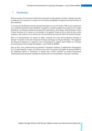 7Principe de fonctionnement d’un groupe électrogène : cas du T22K de SDMO
Rapport de Stage effectué à SAE Douala, rédigé et soutenu par Alioum Serouis Mohamed
I. Introduction
Dans un monde où les besoins en électricité sont de plus en plus grands, tant dans l’industrie que dans
la médecine et le commerce, les enjeux sur les solutions énergétiques d’urgence deviennent de plus en
plus importants.
C’est ainsi que fut fabriqué le premier groupe électrogène au cours des années 1900, et qui a notamment
servi pendant la Première Guerre Mondiale. Cet appareil, constitué au départ d’un moteur et d’un simple
alternateur s’est tellement amélioré qu’aujourd’hui, automatisme, électronique, électrotechnique et bien
d’autres domaines de la science se sont rajoutés à cet appareil, faisant de lui un objet de plus en plus
complexe, mais toujours avec le même rôle, celui de produire du courant à l’aide d’un moteur thermique.
Mais si le fonctionnement est toujours le même, comment est-ce que cette production d’énergie se
déroule ? Comment se fait cette conversion d’énergie mécanique en énergie électrique ? Pour apporter
des éléments de réponse à ces questions, nous vous proposons ce rapport, dont le thème est « Principe
de fonctionnement d’un Groupe Electrogène : cas du T22K de SDMO»
Pour se faire, nous commencerons par présenter l’entreprise Systèmes et Applications Electroniques
(S.A.E.) dans laquelle le stage a été effectué, puis celle d’un groupe électrogène de marque SDMO et
des différentes parties le constituant, et ensuite nous verrons comment ces parties fonctionnent
conjointement pour permettre la production d’électricité avec les paramètres voulus par l’utilisateur.
 