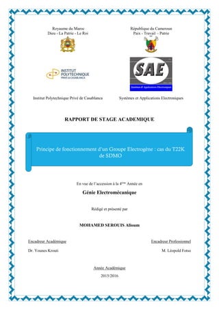 Royaume du Maroc
Dieu - La Patrie - Le Roi
République du Cameroun
Paix - Travail – Patrie
Institut Polytechnique Privé de Casablanca Systèmes et Applications Electroniques
RAPPORT DE STAGE ACADEMIQUE
En vue de l’accession à la 4ème
Année en
Génie Electromécanique
Rédigé et présenté par
MOHAMED SEROUIS Alioum
Encadreur Académique
Dr. Younes Krouti
Encadreur Professionnel
M. Léopold Fotso
Année Académique
2015/2016
Principe de fonctionnement d’un Groupe Electrogène : cas du T22K
de SDMO
 