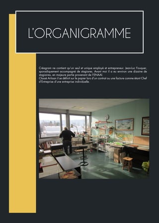 Créagram ne contient qu’un seul et unique employé et entrepreneur. Jean-Luc Fouquer,
sporadiquement accompagné de stagiares. Avant moi il a eu environ une dizaine de
stagiaires, en majeure partie provenant de l’ENAAI.
Classé Artisan il se définit sur le papier lors d’un contrat ou une facture comme étant Chef
d’Entreprise d’une entreprise individuelle.
L’ORGANIGRAMME
 