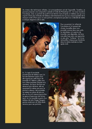 Au niveau des techniques utilisées, j’ai principalement usé de l’aquarelle. Toutefois, je
pouvais proposer une composition colorée à l’aide de Photoshop CC. J’ai aussi touché à
l’acrylique, avec un portrait de profil d’une femme noire d’après un tableau (ce qui m’a
inspiré à faire plus d’études de tableaux dernièrement) ainsi qu’aux crayons-pastels de la
marque conté à Paris pour un auto portrait, une épreuve que Jean Luc a décidé de mettre
à chaque stagiaire suite à cela.
Pour ce portrait j’ai utilisé de
l’acrylique et j’ai essayé des
choses nouvelles dans mon
procédé comme dans mes outils.
Le retardateur m’a permis de
travailler mes dégradés, de faire
une pâte lisse avec une approche
un peu plus “ huileuse “ et j’ai pu
retravailler à beaucoup d’endroits
dans la même matinée ou bien
après midi.
Ici, il s’agit d’une étude
(numérique) de tableau que j‘ai
fait dernièrement après avoir
été inspiré par cette façon de
travailler là. Même si elles sont
loin d’être parfaites (l’étude et la
manière), ma façon de faire est
devenue plus itérative, elle est
quasiment la même que pour le
portrait ci-dessus, des procédés
se mettent en place de plus en
plus au fur et à mesure que je fais
ce genre d’exercices très forma-
teurs. Ici j’ai travaillé à partir d’un
tableau de John Singer Sargent,
peintre américain du XIXè siècle
reconnu pour ses portraits.
 