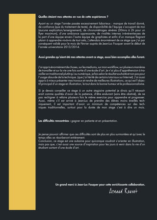Quelles étaient mes attentes en vue de cette expériences ?
Ayant eu un stage l’année passée excessivement laborieux : manque de travail donné,
de confiance (que du traitement de texte), de disponibilité de l’équipe s’occupant de moi
(aucune explication/enseignement), de chronométrages sévères (30mns à 2h pour un
flyer maximum), d’une ambiance oppressante, de rivalités internes irrévérentieuses de
la part d’une équipe envers l’autre équipe de graphistes et enfin d’un manque flagrant
plaisir à apprendre vis-à-vis de tout cela, j’attendais énormément de ce stage que j’ai par
conséquent validé pour le mois de Février auprès de Jean-Luc Fouquer avant le début de
l’année universitaire 2013/2014.
Aussi grandes qu’aient été mes attentes avant ce stage, aussi bien accomplies elles furent.
J’aiapprisénormémentdechoses,surlesmediums,surmonworkflow,surplusieursmanières
de travailler et sur la vie une fois sortie d’une école d’art. Je n’ai plus d’appréhension à tra-
vaillerentraditionnelplutôtqu’aunumérique,jefaisselonlerésultatsouhaitéetnonpaspour
l’usage absurde de la technique. (que j’ai hérité de certains tutoriaux sur Internet). J’ai aussi
appris à mieux présenter mes travaux et rendre de meilleures illustrations, ce qui est l’objec-
tif principal d’un stage en illustration, le tout dans la bonne humeur et le professionnalisme.
Si je devais conseiller ce stage à un autre stagiaire potentiel je dirais qu’il nécessit-
erait comme qualités d’avoir de la patience, d’être endurant (sans être obstiné), de ne
pas rechigner à refaire plusieurs fois le même exercice pour apprendre et progresser.
Aussi, même s’il est arrivé à Jean-Luc de prendre des élèves moins éveillés tech-
niquement, il est important d’avoir un minimum de compétences sur des tech-
niques traditionnelles, surtout pour la durée de mon stage c’est à dire un mois.
Les difficultés rencontrées : gagner en patiente et en présentation.
Je pense pouvoir affirmer que ces difficultés sont de plus en plus surmontées et qu’avec le
temps elles se résorberont entièrement.
Conclusion, ce stage est une aubaine pour quiconque voudrait s’orienter en illustration,
mais pas que, c’est aussi une source d’inspiration pour les jours à venir dans la vie d’un
étudiant sortant d’une école d’art.
Un grand merci à Jean-Luc Fouquer pour cette enrichissante collaboration.
 