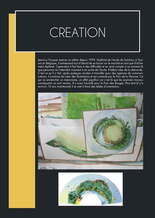 CREATION
Jean-Luc Fouquer exerce ce métier depuis 1993. Diplômé de l’école de Saint-Luc à Tour-
nai en Belgique, il entreprend tout d’abord de se lancer sur le marché en tant que fraîche-
ment diplômé. Cependant il fait face à des difficultés et se rend compte à ce moment là
que personne ne l’attendait vraiment à sa sortie de l’école. Il fallait créer de la demande.
C’est ce qu’il a fait, après quelques années à travailler pour des agences de communi-
cations, il continue de créer des illustrations et est contacté par le Parc de la Vanoise. Ce
qui va enclencher un mécanisme, un effet papillon car c’est là que les premiers travaux
conséquents se sont vendus. Il a aussi travaillé pour le Parc des Bauges. Plus tard (il y’a
environ 10 ans maintenant) il se met à faire des tables d’orientation.
 