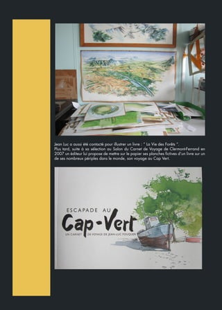 Jean Luc a aussi été contacté pour illustrer un livre : “ La Vie des Forêts “.
Plus tard, suite à sa sélection au Salon du Carnet de Voyage de Clermont-Ferrand en
2007 un éditeur lui propose de mettre sur le papier ses planches fictives d’un livre sur un
de ses nombreux périples dans le monde, son voyage au Cap Vert.
 