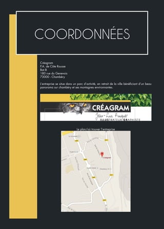 COORDONNÉES
Créagram
P.A. de Côte Rousse
Bat.B
180 rue du Genevois
73000 - Chambéry
L’entreprise se situe dans un parc d’activité, en retrait de la ville bénéficiant d’un beau
panorama sur chambéry et ses montagnes environnantes.
Le plan/où trouver l’entreprise
 
