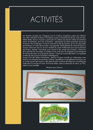 Les Activités assurées par Créagram sont la Création Graphique autant que l’Illustra-
tion. Elles s’étendent du bassin Chambérien jusqu’en Haute-Savoie (Evian, Pays de Gex,
Vallée Verte). Jean-Luc Fouquer a participé à la création de plusieurs tables d’orientation
autour de Samoens, dont une à Samoëns , représentant le même panorama durant les
4 saisons. Plus localement, il a fait la carte de la ville de Chanaz, qu’il a du retravailler
dernièrement car cette ville a évolué, s’est agrandie. Généralement les clients de Jean-Luc
Fouquer retournent vers lui. Ils sont satisfaits du rendu traditionnel ainsi que la précision
des rendus, réalistes. Il participe aussi souvent à des projets plus lointains, comme lors
de la période de mon stage, la création d’une carte pour les employés d’une entreprise
de ressources autour d’un grand lac africain. Chose qu’il avait déjà faite il y’a quelques
années de cela quand il travaillait à Madagascar.
Lorsqu’il fait des tables d’orientation, Jean-Luc Fouquer travaille en colaboration avec
Picbois une entreprise de panneaux solaires, signalétique et signalétique touristique, qui
lui confie souvent des missions, elle même faisant construire les tables par une entreprise
située dans le sud de la France. Ils font les tables, selon la demande du client, sur PVC,
métal ou lave emaillée.
Missions pour Chanaz
ACTIVITÉS
 