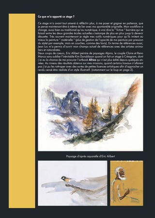 Ce que m’a apporté ce stage ?
Ce stage m’a avant tout amené à réfléchir plus, à me poser et gagner en patience, que
je pense maintenant être à même de lier avec ma spontanéïté originelle. Mon workflow a
changé, aussi bien au traditionel qu’au numérique, à vrai dire la “ fictive “ barrière qui se
faisait entre les deux grandes écoles actuelles s’estompe de plus en plus jusqu’à devenir
désuette. Très souvent maintenant je règle mes outils numériques pour qu’ils imitent au
mieux la peinture “ matérielle “ (plus de gestion de l’opacité de ma peinture par pression
du stylet par exemple, mais en couches, comme des lavis). En terme de références aussi,
Jean Luc m’a permis d’ouvrir mon champs actuel de références avec des artistes anima-
liers et naturalistes.
Deux coups de coeurs, Eric Alibert peintre de paysages Alpins, le couple Claire et Reno
Marca sans oublier l’inévitable Kim Donaldsson quand on fait un stage à Créagram, dont
j’ai eu la chance de me procurer l’artbook Africa qui n’est plus édité depuis quelques an-
nées. Au niveau des résultats obtenus sur mes missions, quand certains travaux n’allaient
pas j’ai pu les rattraper avec des sortes de petites licences artistiques afin d’approcher un
rendu censé être réaliste d’un style illustratif. (notamment sur le loup en page 2).
Paysage d’après aquarelle d’Eric Alibert
 