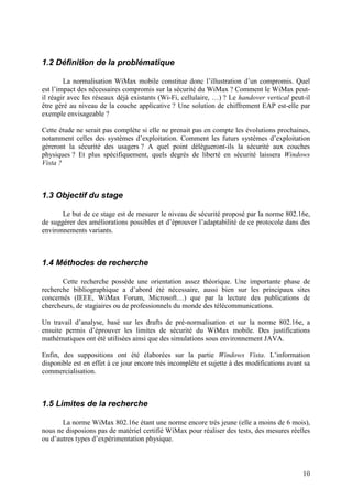 1.2 Définition de la problématique

        La normalisation WiMax mobile constitue donc l’illustration d’un compromis. Quel
est l’impact des nécessaires compromis sur la sécurité du WiMax ? Comment le WiMax peut-
il réagir avec les réseaux déjà existants (Wi-Fi, cellulaire, …) ? Le handover vertical peut-il
être géré au niveau de la couche applicative ? Une solution de chiffrement EAP est-elle par
exemple envisageable ?

Cette étude ne serait pas complète si elle ne prenait pas en compte les évolutions prochaines,
notamment celles des systèmes d’exploitation. Comment les futurs systèmes d’exploitation
géreront la sécurité des usagers ? A quel point délègueront-ils la sécurité aux couches
physiques ? Et plus spécifiquement, quels degrés de liberté en sécurité laissera Windows
Vista ?



1.3 Objectif du stage

       Le but de ce stage est de mesurer le niveau de sécurité proposé par la norme 802.16e,
de suggérer des améliorations possibles et d’éprouver l’adaptabilité de ce protocole dans des
environnements variants.



1.4 Méthodes de recherche

       Cette recherche possède une orientation assez théorique. Une importante phase de
recherche bibliographique a d’abord été nécessaire, aussi bien sur les principaux sites
concernés (IEEE, WiMax Forum, Microsoft…) que par la lecture des publications de
chercheurs, de stagiaires ou de professionnels du monde des télécommunications.

Un travail d’analyse, basé sur les drafts de pré-normalisation et sur la norme 802.16e, a
ensuite permis d’éprouver les limites de sécurité du WiMax mobile. Des justifications
mathématiques ont été utilisées ainsi que des simulations sous environnement JAVA.

Enfin, des suppositions ont été élaborées sur la partie Windows Vista. L’information
disponible est en effet à ce jour encore très incomplète et sujette à des modifications avant sa
commercialisation.



1.5 Limites de la recherche

       La norme WiMax 802.16e étant une norme encore très jeune (elle a moins de 6 mois),
nous ne disposions pas de matériel certifié WiMax pour réaliser des tests, des mesures réelles
ou d’autres types d’expérimentation physique.



                                                                                             10
 