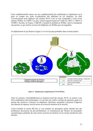 Cette complémentarité repose sur une complémentarité des technologies et également sur la
prise en compte des coûts d’exploitation très différents de ces dernières. En effet
l’investissement pour déployer une antenne Wi-Fi n’est en rien comparable à celui d’une
antenne WiMax ou UMTS. Les prix varient respectivement de l’ordre de 100 € à 1 000 € et
10 000 €. De plus, en France, l’ARCEP, a interdit la mobilité au WiMax. Seul le nomadisme
sera permis, ce qui rend les services de téléphonie sur WiMax peu envisageables.


Un déploiement tel qu’illustré en figure 3 et 4 est des plus probables dans un futur proche :




                       Figure 4 - Déploiement complémentaire Wi-Fi/WiMax



Ainsi on assistera vraisemblablement au maintien local des réseaux Wi-Fi, et surtout à une
forte cohabitation inter-technologies. Ce qui bien sûr soulève nombre de questions quant à la
gestion des handovers verticaux ou diagonaux. Questions auxquelles j’essayerai d’apporter
une ébauche de réponse, tout du moins au niveau du maintien de la sécurité.

Avant d’étudier la norme 802.16e, je vais résumer les principaux points abordés lors des
nombreuses discussions de pré-normalisation. Je commencerai par illustrer les principales
caractéristiques générales de cette norme avant de me focaliser sur la couche sécurité de cette
dernière.



                                                                                                15
 