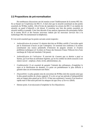2.2 Propositions de pré-normalisation

        De nombreuses discussions ont été menées avant l’établissement de la norme 802.16e.
En se basant sur l’expérience du 802.11, il était clair que la sécurité constituait un des points
essentiels du WiMax mobile. Afin d’éviter de reproduire les erreurs du 802.11 en matière de
sécurité, un panel d’objectifs a été dressé. Il constitue une liste des points essentiels en
sécurité mobile et nomade. Cette liste découle d’une analyse rigoureuse des principales failles
de la norme Wi-Fi et des besoins nouveaux induits par les nouveaux services liés à la
technologie 802.16e (notamment la téléphonie).

Il s’est avéré essentiel que les points suivants soient respectés :

   •   Authentification du terminal. Ce dernier doit être un WiMax certifié. C'est-à-dire agréé
       par le fournisseur d’accès ou par l’entreprise. Un terminal non conforme à la norme
       constituerait une source potentielle d’émission de paquets erronés et d’autres
       problèmes techniques (cf. la chute en France des brasseurs France Télécom lors d’une
       surcharge de VoIp mal translatés l’été passé).

   •   Authentification de l’utilisateur. Il convient de s’assurer que ce dernier a payé sa
       facture, qu’il est bien un utilisateur légitime, qu’on lui confère les droits associés à son
       statut à savoir : employé, client, invité, administrateur, etc.

   •   Confidentialité: Il est essentiel de garantir l’intimité des utilisateurs, d’empêcher le
       rejeu et la falsification de données. Ce point est probablement le plus difficile à
       garantir dans un environnement non filaire.

   •   Disponibilité. La plus grande zone de couverture du WiMax doit être assurée ainsi que
       le plus grand nombre de clients supporté. Il va de soi qu’une période d’indisponibilité
       aura un impact plus grand qu’en Wi-Fi. Il faut non seulement s’assurer d’un handover
       rapide mais il faut aussi prévenir les attaques de type Deny of Service (DoS).

   •   Dernier point, il est nécessaire d’empêcher la Non Répudiation.




                                                                                                16
 