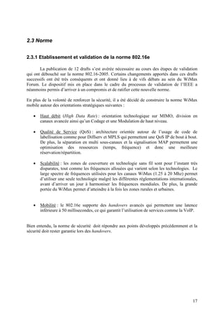 2.3 Norme


2.3.1 Etablissement et validation de la norme 802.16e

       La publication de 12 drafts s’est avérée nécessaire au cours des étapes de validation
qui ont débouché sur la norme 802.16-2005. Certains changements apportés dans ces drafts
successifs ont été très conséquents et ont donné lieu à de vifs débats au sein du WiMax
Forum. Le dispositif mis en place dans le cadre du processus de validation de l’IEEE a
néanmoins permis d’arriver à un compromis et de ratifier cette nouvelle norme.

En plus de la volonté de renforcer la sécurité, il a été décidé de construire la norme WiMax
mobile autour des orientations stratégiques suivantes :

   •   Haut débit (High Data Rate) : orientation technologique sur MIMO, division en
       canaux avancée ainsi qu’un Codage et une Modulation de haut niveau.

   •   Qualité de Service (QoS) : architecture orientée autour de l’usage de code de
       labellisation comme pour Diffserv et MPLS qui permettent une QoS IP de bout à bout.
       De plus, la séparation en multi sous-canaux et la signalisation MAP permettent une
       optimisation des ressources (temps, fréquence) et donc une meilleure
       réservation/répartition.

   •   Scalabilité : les zones de couverture en technologie sans fil sont pour l’instant très
       disparates, tout comme les fréquences allouées qui varient selon les technologies. Le
       large spectre de fréquences utilisées pour les canaux WiMax (1.25 à 20 Mhz) permet
       d’utiliser une seule technologie malgré les différentes réglementations internationales,
       avant d’arriver un jour à harmoniser les fréquences mondiales. De plus, la grande
       portée du WiMax permet d’atteindre à la fois les zones rurales et urbaines.


   •   Mobilité : le 802.16e supporte des handovers avancés qui permettent une latence
       inférieure à 50 millisecondes, ce qui garantit l’utilisation de services comme la VoIP.


Bien entendu, la norme de sécurité doit répondre aux points développés précédemment et la
sécurité doit rester garantie lors des handovers.




                                                                                            17
 