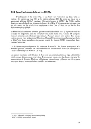 2.3.2 Survol technique de la norme 802.16e

        L’architecture de la norme 802.16e est basée sur l’utilisation de deux types de
stations : les stations de base (BS) et les stations clientes (SS). La norme est basée sur la
technologie aérienne OFDM 6 classique. Elle supporte aussi le MIMO 7. Le WiMax mobile
fonctionne dans la bande de fréquence inférieure à 6 MHz. L’alignement des antennes n’est
pas nécessaire, on dit qu’elles sont déployées en Non Line of Sight, ce qui facilite leur
déploiement géographique.

S’affranchir des contraintes énormes qu’induisait le déploiement Line of Sight constitue une
avancée très importante dans la couverture maximale d’une zone. Chaque BS comporte
plusieurs antennes qui définissent des secteurs. Plusieurs canaux sont utilisés dans chaque
secteur, chacun étant géré par une BS unique. Chaque BS assure donc des liens de type Point
to MultiPoint. Quant aux clients, ils peuvent obtenir des liaisons MIMO en cumulant divers
canaux d’un secteur.

Les BS émettent périodiquement des messages de contrôle : les frames management. Ces
dernières peuvent concerner les voies montantes ou descendantes. Elles sont distinguées à
l’aide d’un message DL-MAP ou UL-Map.

Les canaux montants sont utilisés à la fois pour les communications de type administratif
(établissement de connexion, réservation de ressources, supervision du réseau…) et pour les
transmissions de données. Plusieurs méthodes de prévention de collisions ont été mises en
place pour assurer les transmissions multiples sur ces canaux.




6
    OFDM- Orthogonal Frequency Division Multiplexing
7
    MIMO - Multiple input multiple output


                                                                                          18
 