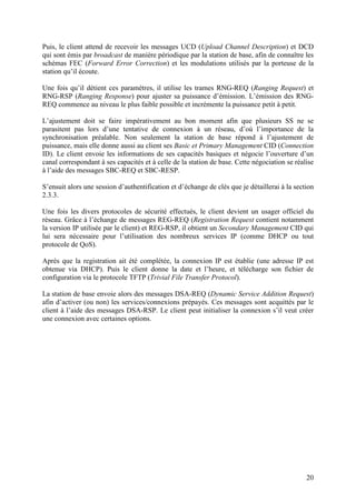 Puis, le client attend de recevoir les messages UCD (Upload Channel Description) et DCD
qui sont émis par broadcast de manière périodique par la station de base, afin de connaître les
schémas FEC (Forward Error Correction) et les modulations utilisés par la porteuse de la
station qu’il écoute.

Une fois qu’il détient ces paramètres, il utilise les trames RNG-REQ (Ranging Request) et
RNG-RSP (Ranging Response) pour ajuster sa puissance d’émission. L’émission des RNG-
REQ commence au niveau le plus faible possible et incrémente la puissance petit à petit.

L’ajustement doit se faire impérativement au bon moment afin que plusieurs SS ne se
parasitent pas lors d’une tentative de connexion à un réseau, d’où l’importance de la
synchronisation préalable. Non seulement la station de base répond à l’ajustement de
puissance, mais elle donne aussi au client ses Basic et Primary Management CID (Connection
ID). Le client envoie les informations de ses capacités basiques et négocie l’ouverture d’un
canal correspondant à ses capacités et à celle de la station de base. Cette négociation se réalise
à l’aide des messages SBC-REQ et SBC-RESP.

S’ensuit alors une session d’authentification et d’échange de clés que je détaillerai à la section
2.3.3.

Une fois les divers protocoles de sécurité effectués, le client devient un usager officiel du
réseau. Grâce à l’échange de messages REG-REQ (Registration Request contient notamment
la version IP utilisée par le client) et REG-RSP, il obtient un Secondary Management CID qui
lui sera nécessaire pour l’utilisation des nombreux services IP (comme DHCP ou tout
protocole de QoS).

Après que la registration ait été complétée, la connexion IP est établie (une adresse IP est
obtenue via DHCP). Puis le client donne la date et l’heure, et télécharge son fichier de
configuration via le protocole TFTP (Trivial File Transfer Protocol).

La station de base envoie alors des messages DSA-REQ (Dynamic Service Addition Request)
afin d’activer (ou non) les services/connexions prépayés. Ces messages sont acquittés par le
client à l’aide des messages DSA-RSP. Le client peut initialiser la connexion s’il veut créer
une connexion avec certaines options.




                                                                                               20
 