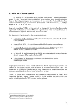 2.3.3 802.16e – Couche sécurité

        Le problème de l’identification prend toute son ampleur avec l’utilisation du support
aérien. En effet, l’écoute est grandement facilitée sur ce medium, aussi une authentification
forte est-elle indispensable pour les réseaux sans fil. Les protocoles d’authentification forte
sont quasiment tous basés sur l’utilisation d’un serveur d’authentification AAA 8, de type
RADIUS 9 ou TACACS 10 de Cisco.

La couche sécurité du WiMax mobile se scinde en deux entités fonctionnelles. La première
supervise le chiffrement des trames MAC avec négociation des suites cryptographiques, et la
seconde supervise la gestion des clés via le protocole PKMv2.

Ces deux entités s’appuient sur les cinq composants suivants :

    •   Les associations de sécurité (SA) : elles contiennent la liste des paramètres de sécurité
        d’une connexion.

    •   Les certificats X.509 : ils sont utilisés pour identifier les parties communicantes.

    •   Le protocole de gestion de clés privées pour l’autorisation (PKM) : il permet aux
        stations de base d’identifier les clients.

    •   Le protocole de gestion de clés privées (PKM) : ce protocole établit une association de
        sécurité entre une BS et une (ou plusieurs) SS.

    •   Les algorithmes de chiffrement : les données sont chiffrées selon la suite
        algorithmique choisie.


La pile protocolaire de la couche sécurité est illustrée dans la figure 7 (page suivante). On
constate qu’il existe une certaine liberté au niveau de la couche authentication EAP. Cette
liberté dans la spécification constituera notre point d’ancrage pour le développement d’une
procédure de maintien de la sécurité lors d’un handover vertical.

Quant à la section RSA authentication, elle dépend des spécifications du client. Avec
l’apparition des TPM (Trusted Platform Module) il est fort probable que la gestion de cette
section soit déplacée dans les TPM pour une gestion optimale.




8
   Authentication, Authorization and Accounting
9
   Remote Authentication Dial-In User Service
10
   Terminal Access Controler Access System


                                                                                               22
 