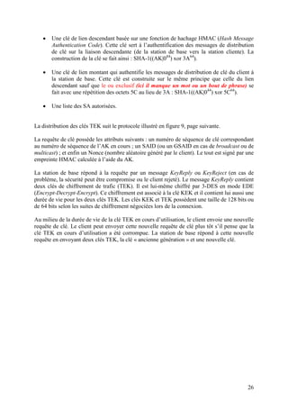 •   Une clé de lien descendant basée sur une fonction de hachage HMAC (Hash Message
       Authentication Code). Cette clé sert à l’authentification des messages de distribution
       de clé sur la liaison descendante (de la station de base vers la station cliente). La
       construction de la clé se fait ainsi : SHA-1((AK|044) xor 3A64).

   •   Une clé de lien montant qui authentifie les messages de distribution de clé du client à
       la station de base. Cette clé est construite sur le même principe que celle du lien
       descendant sauf que le ou exclusif (ici il manque un mot ou un bout de phrase) se
       fait avec une répétition des octets 5C au lieu de 3A : SHA-1((AK|044) xor 5C64).

   •   Une liste des SA autorisées.


La distribution des clés TEK suit le protocole illustré en figure 9, page suivante.

La requête de clé possède les attributs suivants : un numéro de séquence de clé correspondant
au numéro de séquence de l’AK en cours ; un SAID (ou un GSAID en cas de broadcast ou de
multicast) ; et enfin un Nonce (nombre aléatoire généré par le client). Le tout est signé par une
empreinte HMAC calculée à l’aide du AK.

La station de base répond à la requête par un message KeyReply ou KeyReject (en cas de
problème, la sécurité peut être compromise ou le client rejeté). Le message KeyReply contient
deux clés de chiffrement de trafic (TEK). Il est lui-même chiffré par 3-DES en mode EDE
(Encrypt-Decrypt-Encrypt). Ce chiffrement est associé à la clé KEK et il contient lui aussi une
durée de vie pour les deux clés TEK. Les clés KEK et TEK possèdent une taille de 128 bits ou
de 64 bits selon les suites de chiffrement négociées lors de la connexion.

Au milieu de la durée de vie de la clé TEK en cours d’utilisation, le client envoie une nouvelle
requête de clé. Le client peut envoyer cette nouvelle requête de clé plus tôt s’il pense que la
clé TEK en cours d’utilisation a été corrompue. La station de base répond à cette nouvelle
requête en envoyant deux clés TEK, la clé « ancienne génération » et une nouvelle clé.




                                                                                              26
 