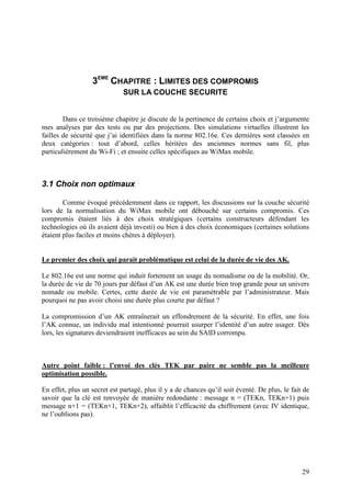 3EME CHAPITRE : LIMITES DES COMPROMIS
                              SUR LA COUCHE SECURITE


        Dans ce troisième chapitre je discute de la pertinence de certains choix et j’argumente
mes analyses par des tests ou par des projections. Des simulations virtuelles illustrent les
failles de sécurité que j’ai identifiées dans la norme 802.16e. Ces dernières sont classées en
deux catégories : tout d’abord, celles héritées des anciennes normes sans fil, plus
particulièrement du Wi-Fi ; et ensuite celles spécifiques au WiMax mobile.



3.1 Choix non optimaux

        Comme évoqué précédemment dans ce rapport, les discussions sur la couche sécurité
lors de la normalisation du WiMax mobile ont débouché sur certains compromis. Ces
compromis étaient liés à des choix stratégiques (certains constructeurs défendant les
technologies où ils avaient déjà investi) ou bien à des choix économiques (certaines solutions
étaient plus faciles et moins chères à déployer).


Le premier des choix qui parait problématique est celui de la durée de vie des AK.

Le 802.16e est une norme qui induit fortement un usage du nomadisme ou de la mobilité. Or,
la durée de vie de 70 jours par défaut d’un AK est une durée bien trop grande pour un univers
nomade ou mobile. Certes, cette durée de vie est paramétrable par l’administrateur. Mais
pourquoi ne pas avoir choisi une durée plus courte par défaut ?

La compromission d’un AK entraînerait un effondrement de la sécurité. En effet, une fois
l’AK connue, un individu mal intentionné pourrait usurper l’identité d’un autre usager. Dès
lors, les signatures deviendraient inefficaces au sein du SAID corrompu.



Autre point faible : l’envoi des clés TEK par paire ne semble pas la meilleure
optimisation possible.

En effet, plus un secret est partagé, plus il y a de chances qu’il soit éventé. De plus, le fait de
savoir que la clé est renvoyée de manière redondante : message n = (TEKn, TEKn+1) puis
message n+1 = (TEKn+1, TEKn+2), affaiblit l’efficacité du chiffrement (avec IV identique,
ne l’oublions pas).




                                                                                                29
 