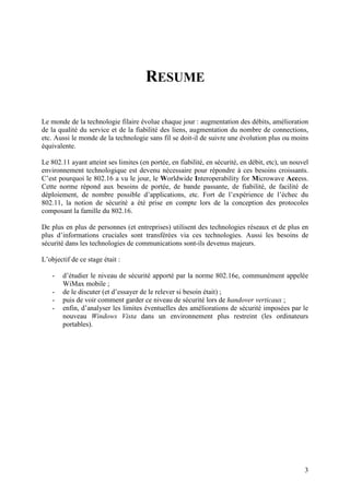 RESUME

Le monde de la technologie filaire évolue chaque jour : augmentation des débits, amélioration
de la qualité du service et de la fiabilité des liens, augmentation du nombre de connections,
etc. Aussi le monde de la technologie sans fil se doit-il de suivre une évolution plus ou moins
équivalente.

Le 802.11 ayant atteint ses limites (en portée, en fiabilité, en sécurité, en débit, etc), un nouvel
environnement technologique est devenu nécessaire pour répondre à ces besoins croissants.
C’est pourquoi le 802.16 a vu le jour, le Worldwide Interoperability for Microwave Access.
Cette norme répond aux besoins de portée, de bande passante, de fiabilité, de facilité de
déploiement, de nombre possible d’applications, etc. Fort de l’expérience de l’échec du
802.11, la notion de sécurité a été prise en compte lors de la conception des protocoles
composant la famille du 802.16.

De plus en plus de personnes (et entreprises) utilisent des technologies réseaux et de plus en
plus d’informations cruciales sont transférées via ces technologies. Aussi les besoins de
sécurité dans les technologies de communications sont-ils devenus majeurs.

L’objectif de ce stage était :

    -   d’étudier le niveau de sécurité apporté par la norme 802.16e, communément appelée
        WiMax mobile ;
    -   de le discuter (et d’essayer de le relever si besoin était) ;
    -   puis de voir comment garder ce niveau de sécurité lors de handover verticaux ;
    -   enfin, d’analyser les limites éventuelles des améliorations de sécurité imposées par le
        nouveau Windows Vista dans un environnement plus restreint (les ordinateurs
        portables).




                                                                                                  3
 